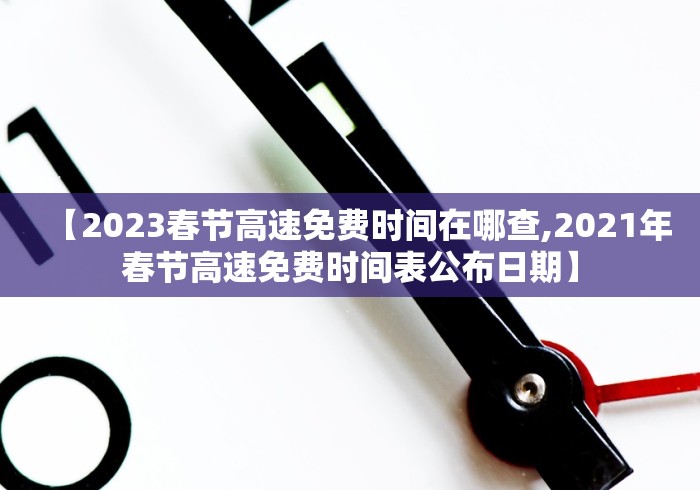 【2023春节高速免费时间在哪查,2021年春节高速免费时间表公布日期】