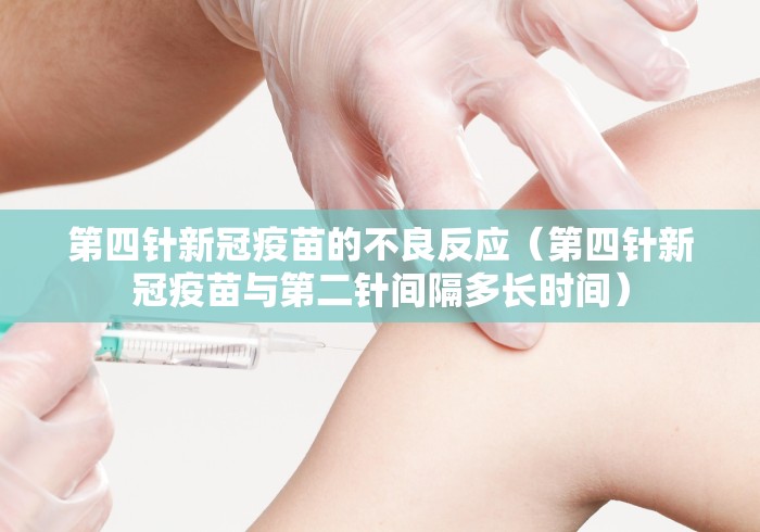 第四针新冠疫苗的不良反应(第四针新冠疫苗与第二针间隔多长时间) 第四针新冠疫苗的不良反应(第四针新冠疫苗与第二针间隔多长时间)