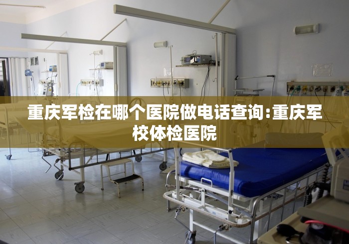 重庆军检在哪个医院做电话查询:重庆军校体检医院