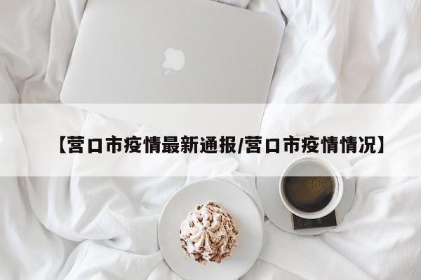 【营口市疫情最新通报/营口市疫情情况】