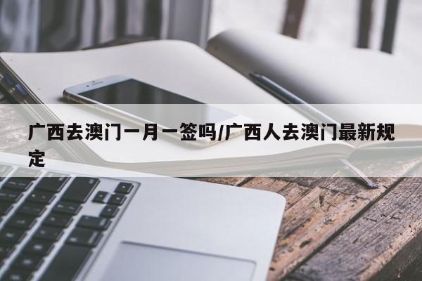 广西去澳门一月一签吗/广西人去澳门最新规定