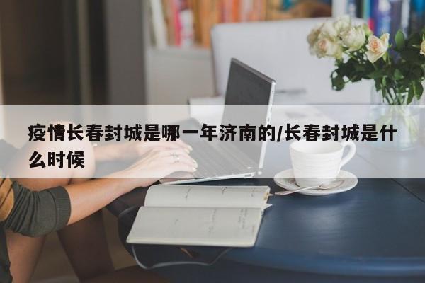 疫情长春封城是哪一年济南的/长春封城是什么时候