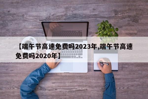 【端午节高速免费吗2023年,端午节高速免费吗2020年】