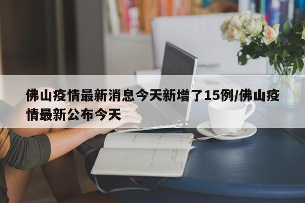 佛山疫情最新消息今天新增了15例/佛山疫情最新公布今天