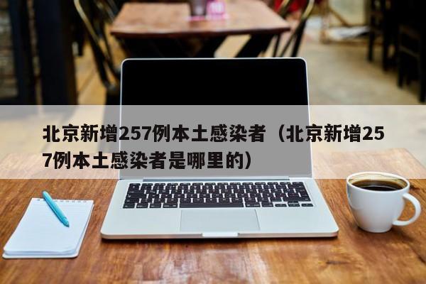 北京新增257例本土感染者(北京新增257例本土感染者是哪里的)