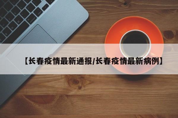 【长春疫情最新通报/长春疫情最新病例】