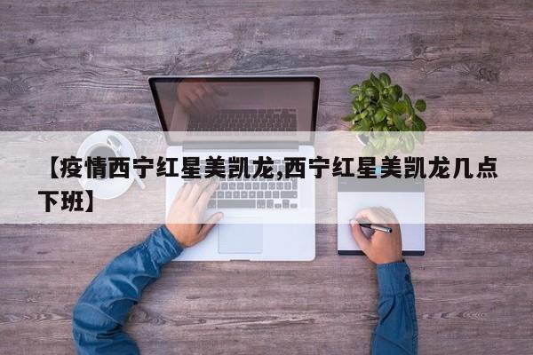 【疫情西宁红星美凯龙,西宁红星美凯龙几点下班】