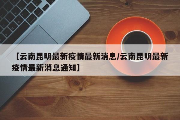 【云南昆明最新疫情最新消息/云南昆明最新疫情最新消息通知】