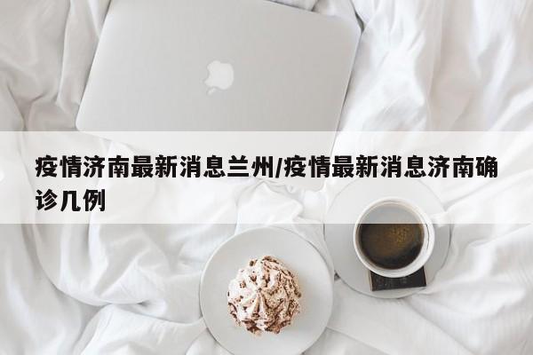 疫情济南最新消息兰州/疫情最新消息济南确诊几例