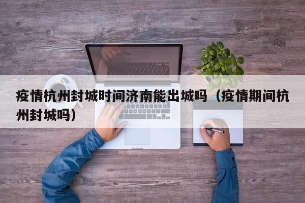 疫情杭州封城时间济南能出城吗(疫情期间杭州封城吗)
