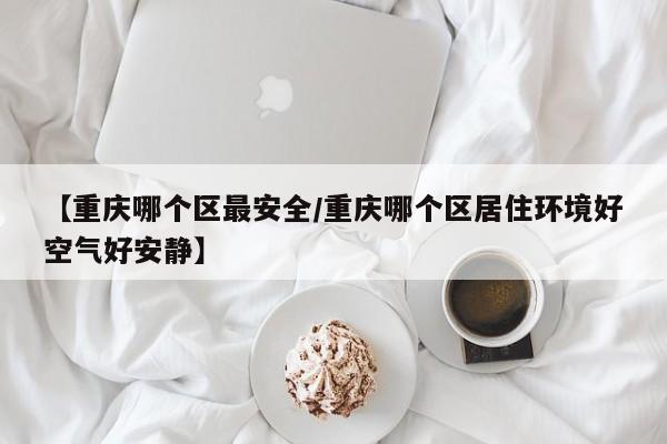 【重庆哪个区最安全/重庆哪个区居住环境好空气好安静】