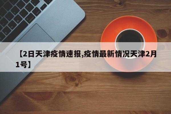 【2日天津疫情速报,疫情最新情况天津2月1号】