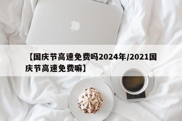 【国庆节高速免费吗2024年/2021国庆节高速免费嘛】