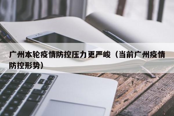 广州本轮疫情防控压力更严峻(当前广州疫情防控形势)