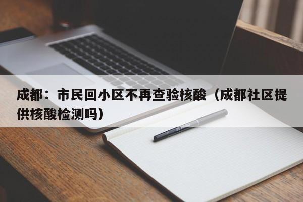 成都:市民回小区不再查验核酸(成都社区提供核酸检测吗)