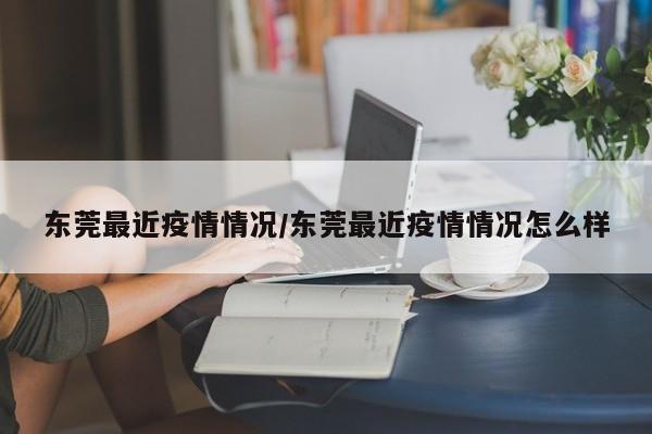 东莞最近疫情情况/东莞最近疫情情况怎么样