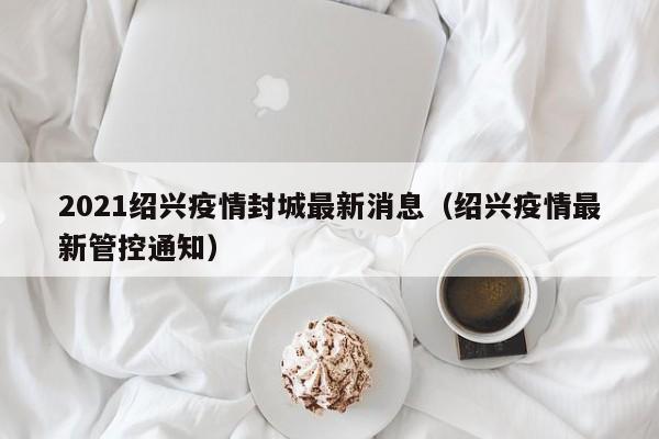 2021绍兴疫情封城最新消息（绍兴疫情最新管控通知）
