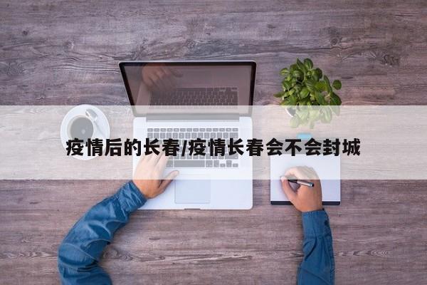 疫情后的长春/疫情长春会不会封城