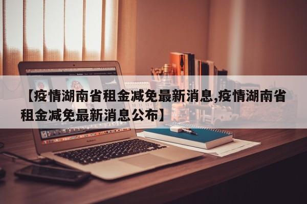 【疫情湖南省租金减免最新消息,疫情湖南省租金减免最新消息公布】