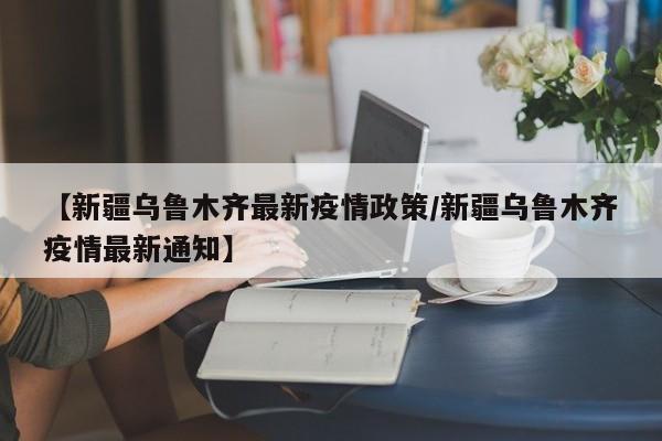 【新疆乌鲁木齐最新疫情政策/新疆乌鲁木齐疫情最新通知】