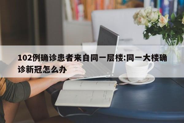 102例确诊患者来自同一层楼:同一大楼确诊新冠怎么办
