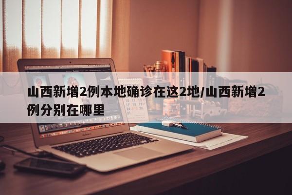 山西新增2例本地确诊在这2地/山西新增2例分别在哪里