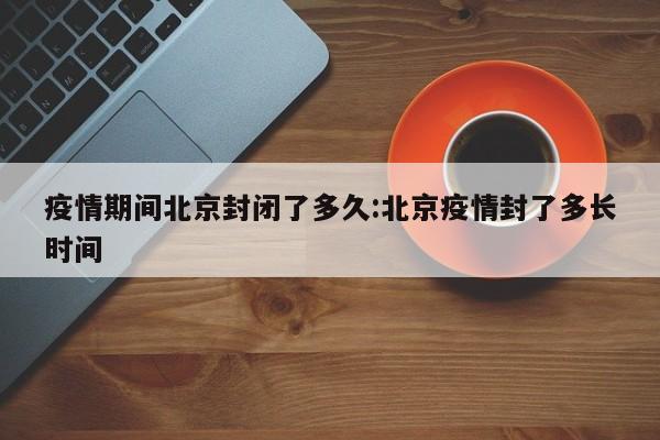疫情期间北京封闭了多久:北京疫情封了多长时间