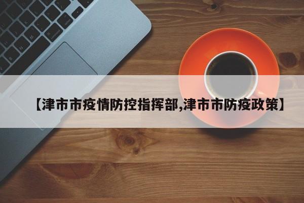 【津市市疫情防控指挥部,津市市防疫政策】