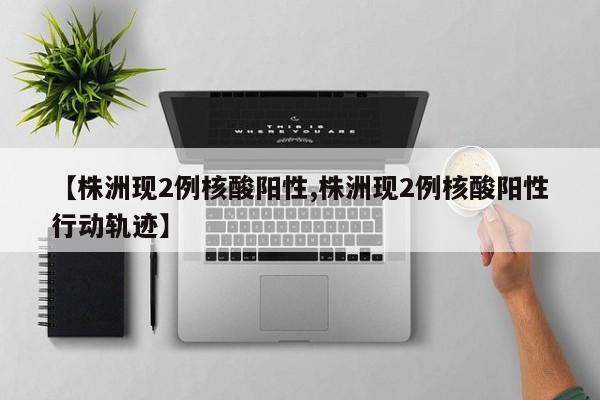 【株洲现2例核酸阳性,株洲现2例核酸阳性行动轨迹】