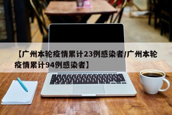 【广州本轮疫情累计23例感染者/广州本轮疫情累计94例感染者】