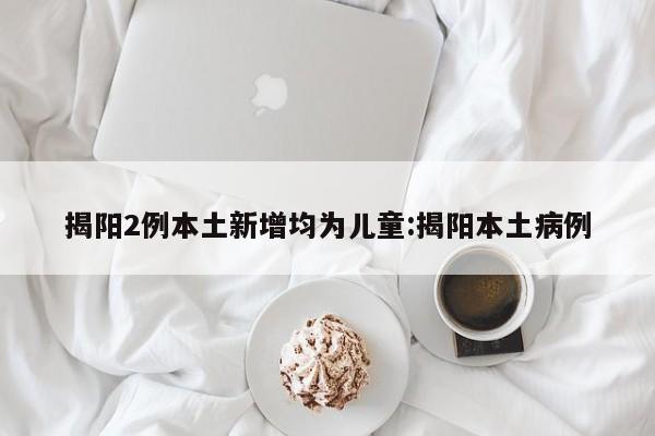 揭阳2例本土新增均为儿童:揭阳本土病例