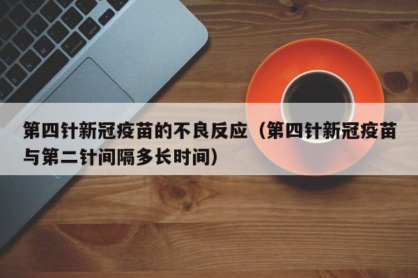 第四针新冠疫苗的不良反应(第四针新冠疫苗与第二针间隔多长时间)