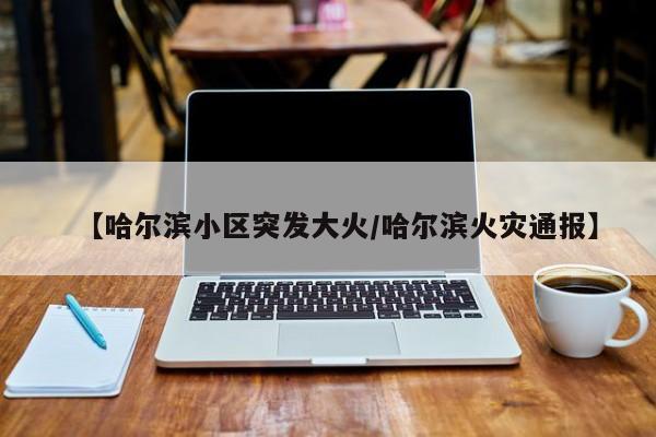 【哈尔滨小区突发大火/哈尔滨火灾通报】