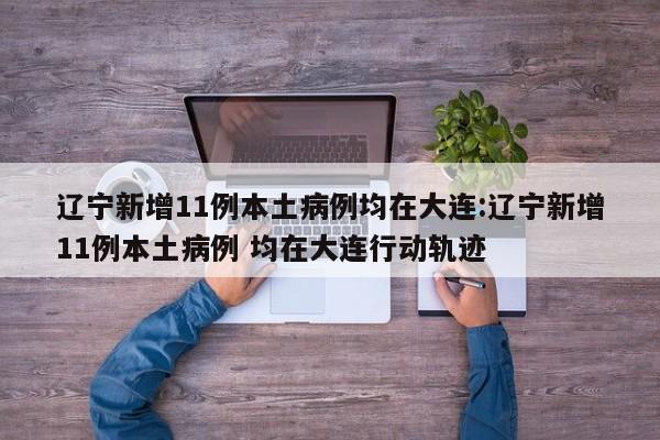 辽宁新增11例本土病例均在大连:辽宁新增11例本土病例 均在大连行动轨迹