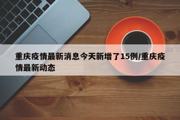 重庆疫情最新消息今天新增了15例/重庆疫情最新动态